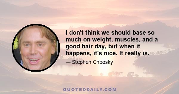 I don't think we should base so much on weight, muscles, and a good hair day, but when it happens, it's nice. It really is.