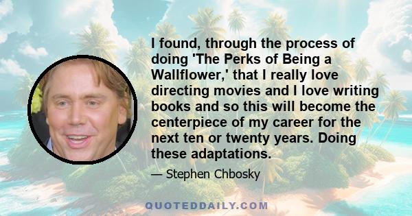 I found, through the process of doing 'The Perks of Being a Wallflower,' that I really love directing movies and I love writing books and so this will become the centerpiece of my career for the next ten or twenty