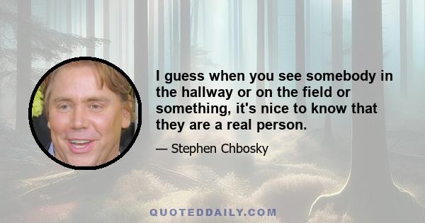 I guess when you see somebody in the hallway or on the field or something, it's nice to know that they are a real person.