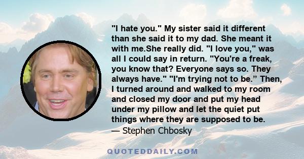 I hate you. My sister said it different than she said it to my dad. She meant it with me.She really did. I love you, was all I could say in return. You're a freak, you know that? Everyone says so. They always have. I'm