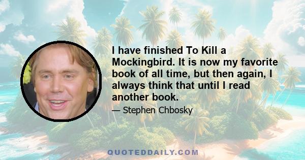 I have finished To Kill a Mockingbird. It is now my favorite book of all time, but then again, I always think that until I read another book.