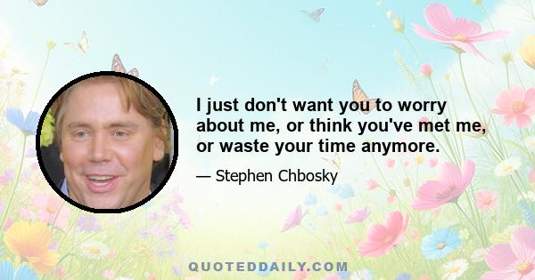 I just don't want you to worry about me, or think you've met me, or waste your time anymore.