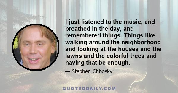 I just listened to the music, and breathed in the day, and remembered things. Things like walking around the neighborhood and looking at the houses and the lawns and the colorful trees and having that be enough.