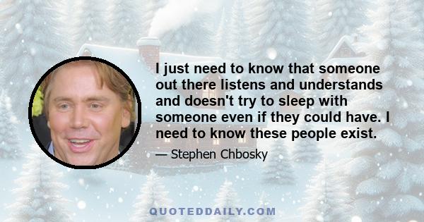 I just need to know that someone out there listens and understands and doesn't try to sleep with someone even if they could have. I need to know these people exist.