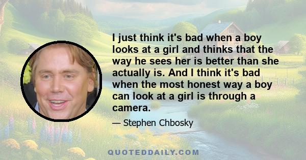 I just think it's bad when a boy looks at a girl and thinks that the way he sees her is better than she actually is. And I think it's bad when the most honest way a boy can look at a girl is through a camera.