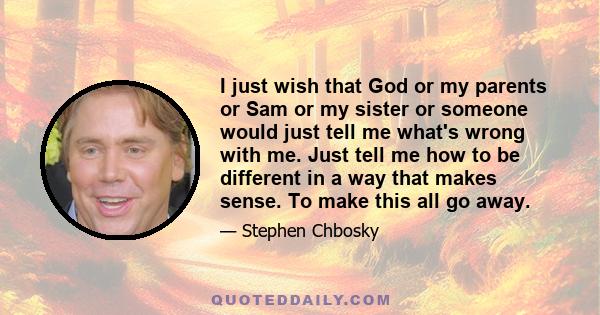 I just wish that God or my parents or Sam or my sister or someone would just tell me what's wrong with me. Just tell me how to be different in a way that makes sense. To make this all go away.