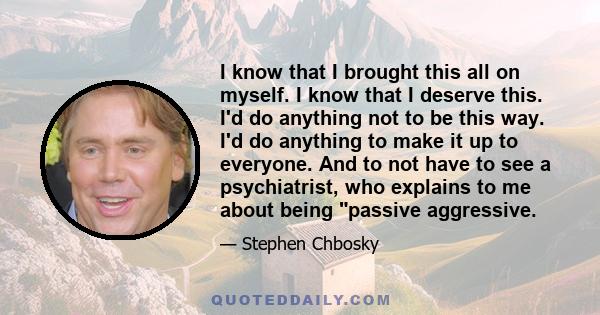 I know that I brought this all on myself. I know that I deserve this. I'd do anything not to be this way. I'd do anything to make it up to everyone. And to not have to see a psychiatrist, who explains to me about being