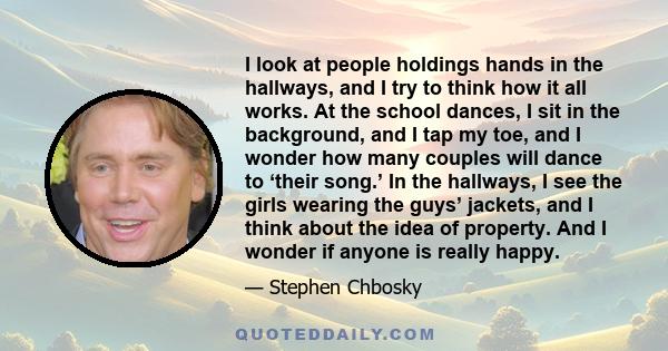 I look at people holdings hands in the hallways, and I try to think how it all works. At the school dances, I sit in the background, and I tap my toe, and I wonder how many couples will dance to ‘their song.’ In the