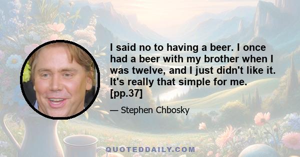 I said no to having a beer. I once had a beer with my brother when I was twelve, and I just didn't like it. It's really that simple for me. [pp.37]