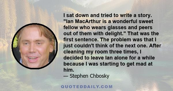 I sat down and tried to write a story. Ian MacArthur is a wonderful sweet fellow who wears glasses and peers out of them with delight. That was the first sentence. The problem was that I just couldn't think of the next