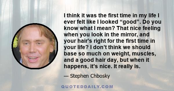 I think it was the first time in my life I ever felt like I looked “good”. Do you know what I mean? That nice feeling when you look in the mirror, and your hair’s right for the first time in your life? I don’t think we