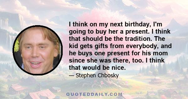 I think on my next birthday, I'm going to buy her a present. I think that should be the tradition. The kid gets gifts from everybody, and he buys one present for his mom since she was there, too. I think that would be