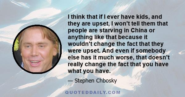 I think that if I ever have kids, and they are upset, I won't tell them that people are starving in China or anything like that because it wouldn't change the fact that they were upset. And even if somebody else has it