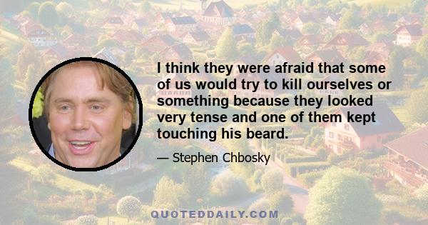 I think they were afraid that some of us would try to kill ourselves or something because they looked very tense and one of them kept touching his beard.