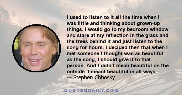 I used to listen to it all the time when I was little and thinking about grown-up things. I would go to my bedroom window and stare at my reflection in the glass and the trees behind it and just listen to the song for