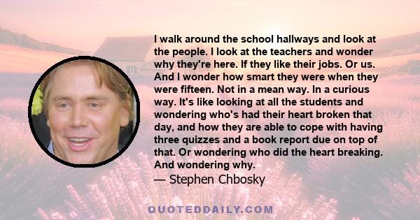 I walk around the school hallways and look at the people. I look at the teachers and wonder why they're here. If they like their jobs. Or us. And I wonder how smart they were when they were fifteen. Not in a mean way.