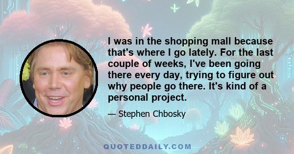 I was in the shopping mall because that's where I go lately. For the last couple of weeks, I've been going there every day, trying to figure out why people go there. It's kind of a personal project.