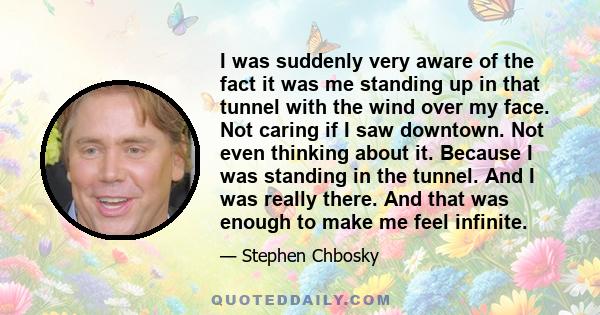 I was suddenly very aware of the fact it was me standing up in that tunnel with the wind over my face. Not caring if I saw downtown. Not even thinking about it. Because I was standing in the tunnel. And I was really