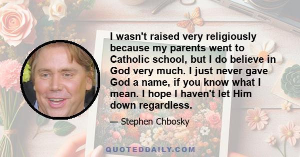 I wasn't raised very religiously because my parents went to Catholic school, but I do believe in God very much. I just never gave God a name, if you know what I mean. I hope I haven't let Him down regardless.