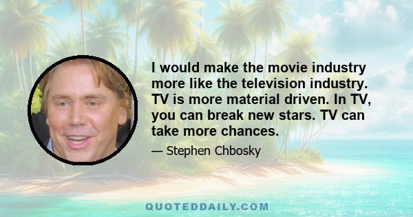 I would make the movie industry more like the television industry. TV is more material driven. In TV, you can break new stars. TV can take more chances.