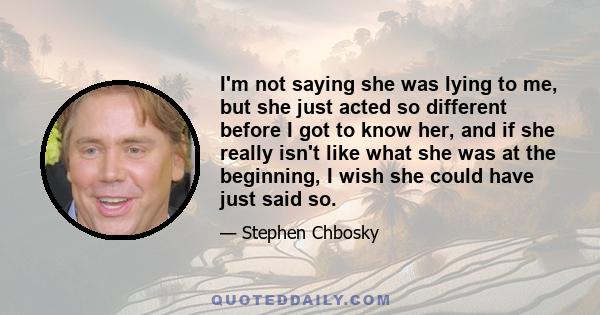 I'm not saying she was lying to me, but she just acted so different before I got to know her, and if she really isn't like what she was at the beginning, I wish she could have just said so.