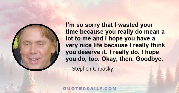 I’m so sorry that I wasted your time because you really do mean a lot to me and I hope you have a very nice life because I really think you deserve it. I really do. I hope you do, too. Okay, then. Goodbye.