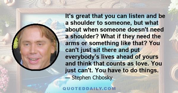 It's great that you can listen and be a shoulder to someone, but what about when someone doesn't need a shoulder? What if they need the arms or something like that? You can't just sit there and put everybody's lives