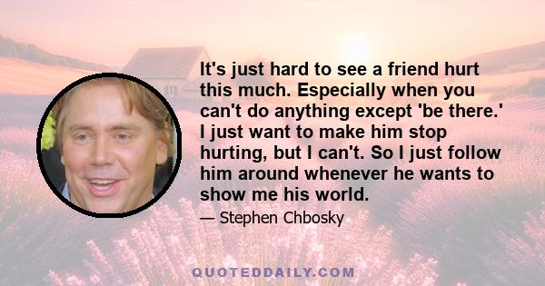 It's just hard to see a friend hurt this much. Especially when you can't do anything except 'be there.' I just want to make him stop hurting, but I can't. So I just follow him around whenever he wants to show me his