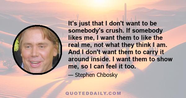 It's just that I don't want to be somebody's crush. If somebody likes me, I want them to like the real me, not what they think I am. And I don't want them to carry it around inside. I want them to show me, so I can feel 