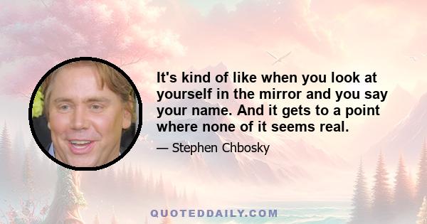 It's kind of like when you look at yourself in the mirror and you say your name. And it gets to a point where none of it seems real. Well, sometimes I can do that, but I don't need an hour in front of a mirror. It just