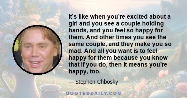 It’s like when you’re excited about a girl and you see a couple holding hands, and you feel so happy for them. And other times you see the same couple, and they make you so mad. And all you want is to feel happy for