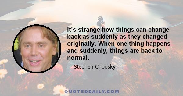 It’s strange how things can change back as suddenly as they changed originally. When one thing happens and suddenly, things are back to normal.