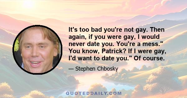 It's too bad you're not gay. Then again, if you were gay, I would never date you. You're a mess. You know, Patrick? If I were gay, I'd want to date you. Of course.