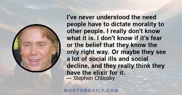 I've never understood the need people have to dictate morality to other people. I really don't know what it is. I don't know if it's fear or the belief that they know the only right way. Or maybe they see a lot of