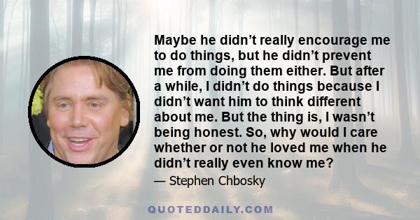 Maybe he didn’t really encourage me to do things, but he didn’t prevent me from doing them either. But after a while, I didn’t do things because I didn’t want him to think different about me. But the thing is, I wasn’t