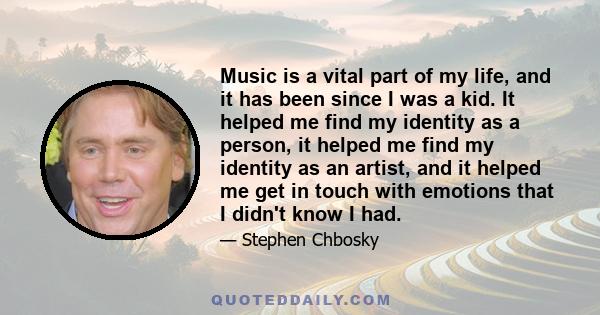 Music is a vital part of my life, and it has been since I was a kid. It helped me find my identity as a person, it helped me find my identity as an artist, and it helped me get in touch with emotions that I didn't know