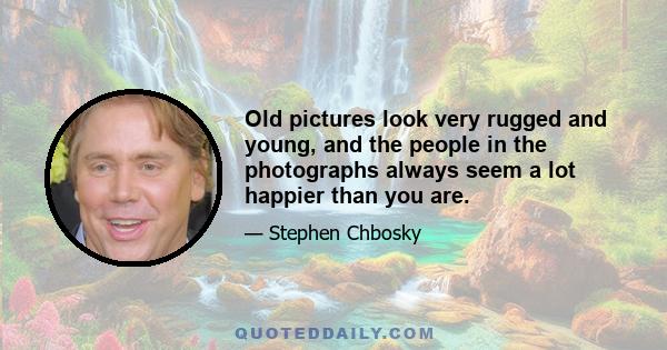 Old pictures look very rugged and young, and the people in the photographs always seem a lot happier than you are.