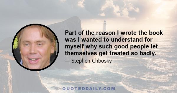 Part of the reason I wrote the book was I wanted to understand for myself why such good people let themselves get treated so badly.