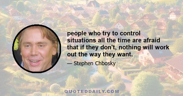 people who try to control situations all the time are afraid that if they don't, nothing will work out the way they want.