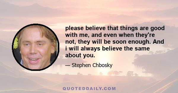 please believe that things are good with me, and even when they're not, they will be soon enough. And i will always believe the same about you.