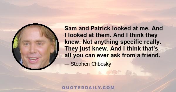 Sam and Patrick looked at me. And I looked at them. And I think they knew. Not anything specific really. They just knew. And I think that's all you can ever ask from a friend.