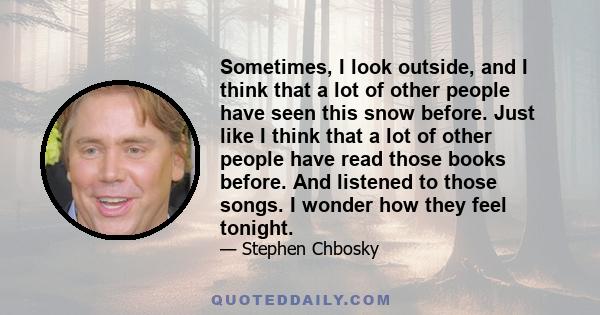 Sometimes, I look outside, and I think that a lot of other people have seen this snow before. Just like I think that a lot of other people have read those books before. And listened to those songs. I wonder how they