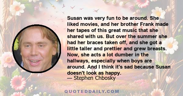 Susan was very fun to be around. She liked movies, and her brother Frank made her tapes of this great music that she shared with us. But over the summer she had her braces taken off, and she got a little taller and