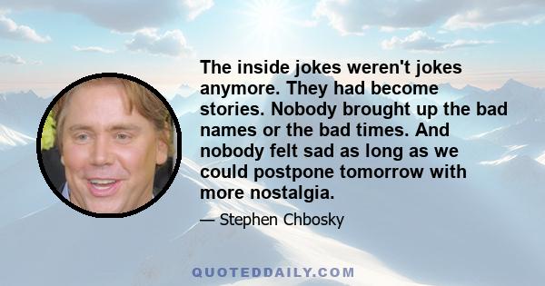 The inside jokes weren't jokes anymore. They had become stories. Nobody brought up the bad names or the bad times. And nobody felt sad as long as we could postpone tomorrow with more nostalgia.