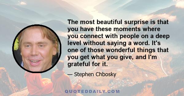 The most beautiful surprise is that you have these moments where you connect with people on a deep level without saying a word. It's one of those wonderful things that you get what you give, and I'm grateful for it.