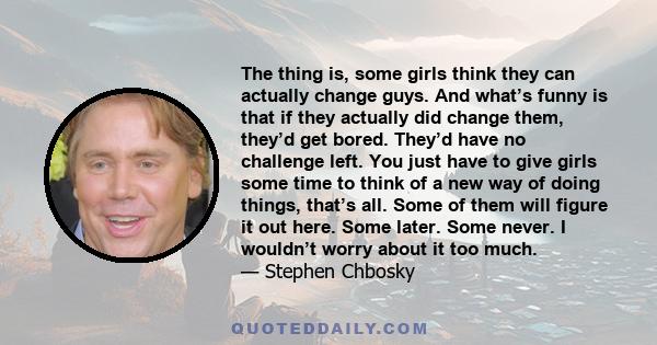 The thing is, some girls think they can actually change guys. And what’s funny is that if they actually did change them, they’d get bored. They’d have no challenge left. You just have to give girls some time to think of 