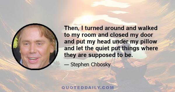 Then, I turned around and walked to my room and closed my door and put my head under my pillow and let the quiet put things where they are supposed to be.