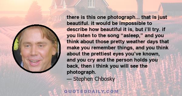 there is this one photograph... that is just beautiful. it would be impossible to describe how beautiful it is, but i’ll try. if you listen to the song “asleep,” and you think about those pretty weather days that make