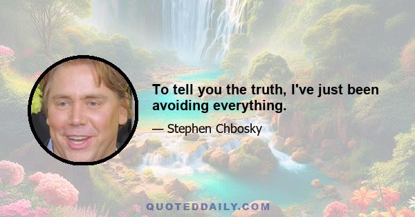 To tell you the truth, I've just been avoiding everything.