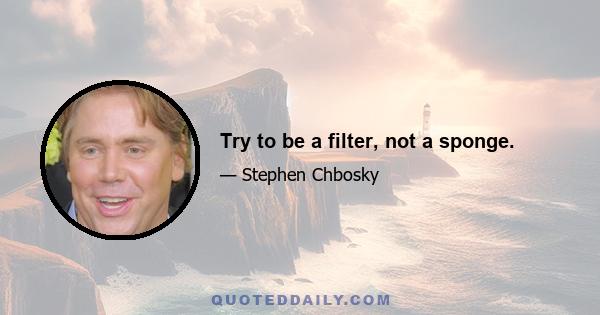 Try to be a filter, not a sponge.